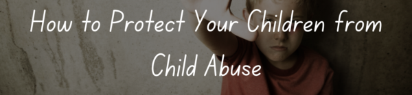 How to Protect Your Children from Child Abuse: A Parents Guide